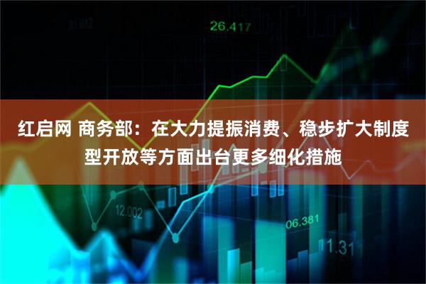 红启网 商务部：在大力提振消费、稳步扩大制度型开放等方面出台更多细化措施