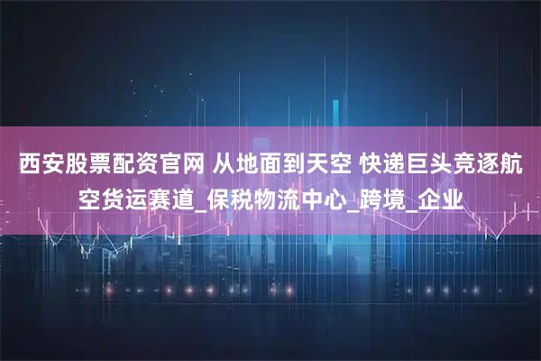 西安股票配资官网 从地面到天空 快递巨头竞逐航空货运赛道_保税物流中心_跨境_企业