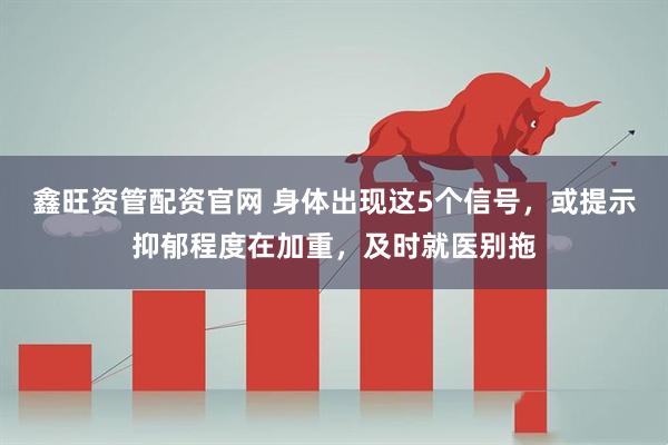 鑫旺资管配资官网 身体出现这5个信号，或提示抑郁程度在加重，及时就医别拖
