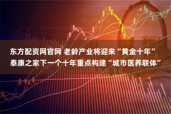 东方配资网官网 老龄产业将迎来“黄金十年”  泰康之家下一个十年重点构建“城市医养联体”
