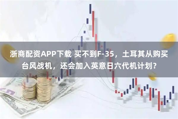 浙商配资APP下载 买不到F-35,土耳其从购买台风战机,还会加入英意日六代机计划?