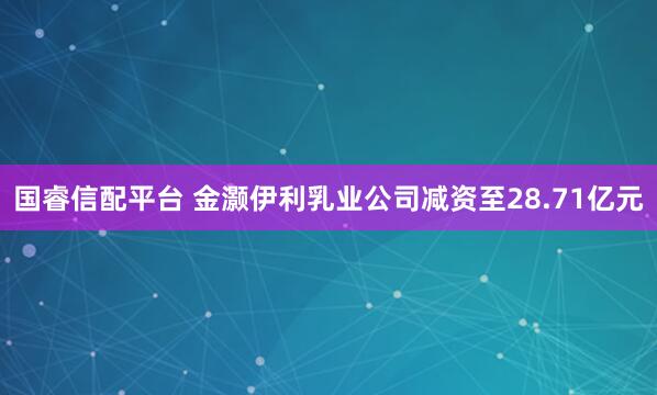 国睿信配平台 金灏伊利乳业公司减资至28.71亿元
