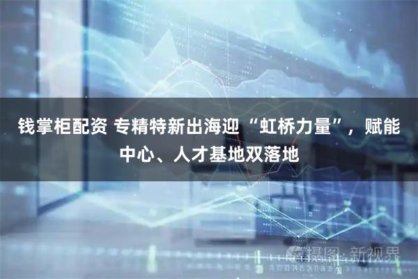 钱掌柜配资 专精特新出海迎 “虹桥力量”，赋能中心、人才基地双落地