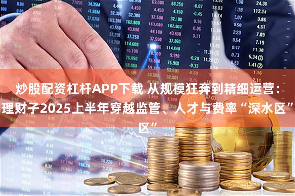 炒股配资杠杆APP下载 从规模狂奔到精细运营：理财子2025上半年穿越监管、人才与费率“深水区”