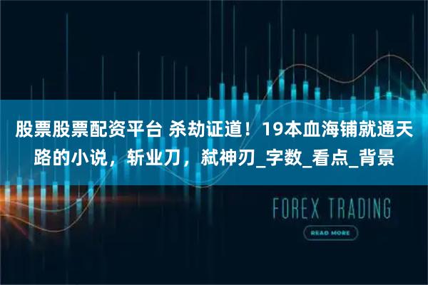 股票股票配资平台 杀劫证道！19本血海铺就通天路的小说，斩业刀，弑神刃_字数_看点_背景