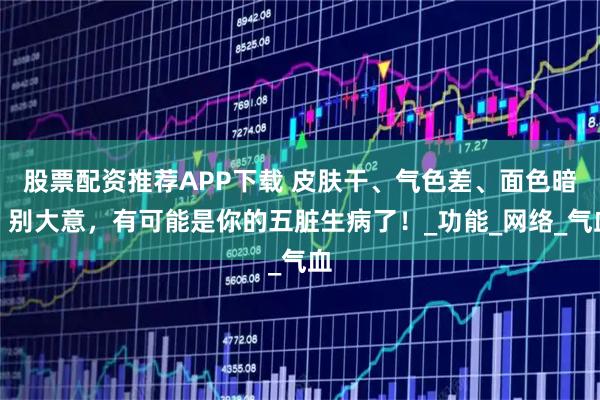 股票配资推荐APP下载 皮肤干、气色差、面色暗？别大意，有可能是你的五脏生病了！_功能_网络_气血