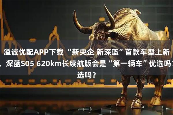 溢诚优配APP下载 “新央企 新深蓝”首款车型上新，深蓝S05 620km长续航版会是“第一辆车”优选吗？