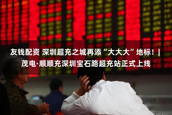 友钱配资 深圳超充之城再添“大大大”地标！| 茂电·顺顺充深圳宝石路超充站正式上线