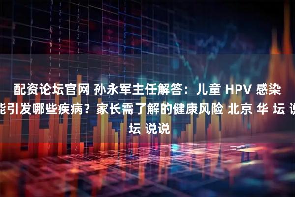 配资论坛官网 孙永军主任解答：儿童 HPV 感染可能引发哪些疾病？家长需了解的健康风险 北京 华 坛 说说
