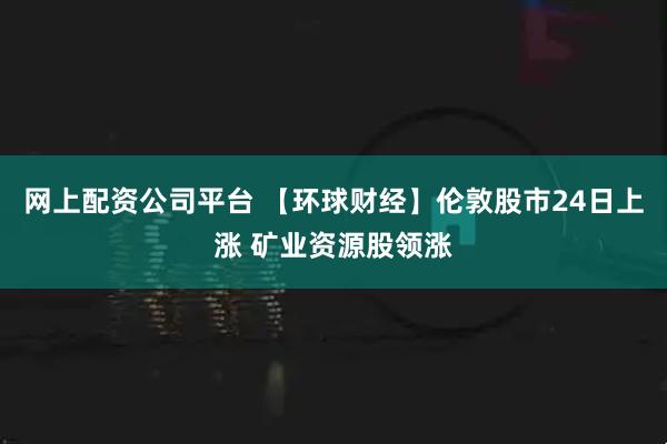 网上配资公司平台 【环球财经】伦敦股市24日上涨 矿业资源股领涨