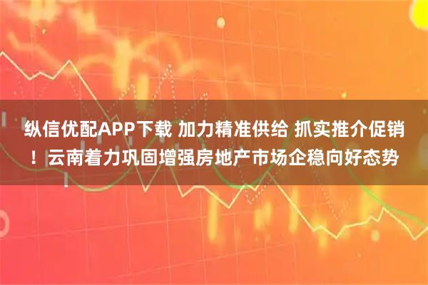 纵信优配APP下载 加力精准供给 抓实推介促销!云南着力巩固增强房地产市场企稳向好态势