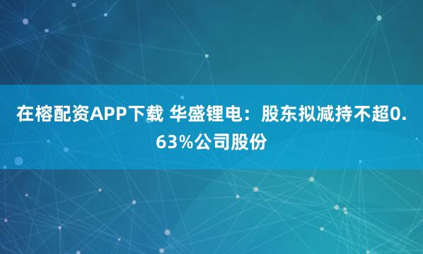 在榕配资APP下载 华盛锂电：股东拟减持不超0.63%公司股份