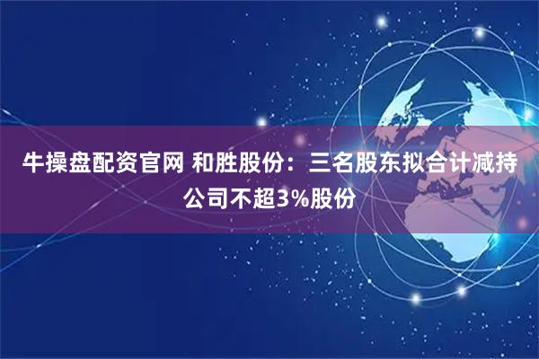 牛操盘配资官网 和胜股份：三名股东拟合计减持公司不超3%股份