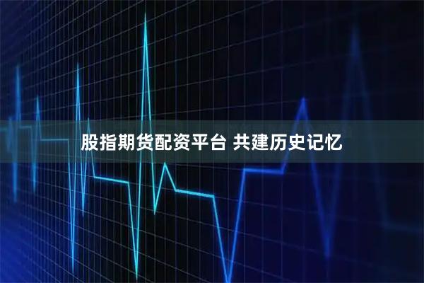 股指期货配资平台 共建历史记忆