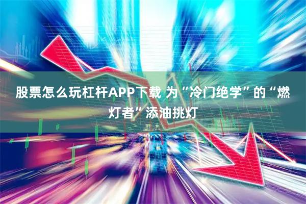 股票怎么玩杠杆APP下载 为“冷门绝学”的“燃灯者”添油挑灯