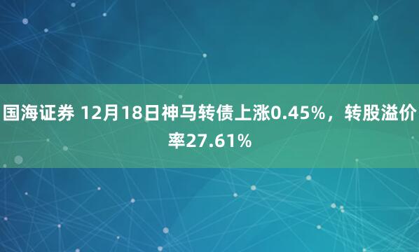 国海证券 12月18日神马转债上涨0.45%,转股溢价率27.61%