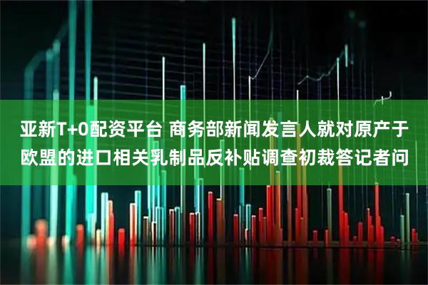 亚新T+0配资平台 商务部新闻发言人就对原产于欧盟的进口相关乳制品反补贴调查初裁答记者问