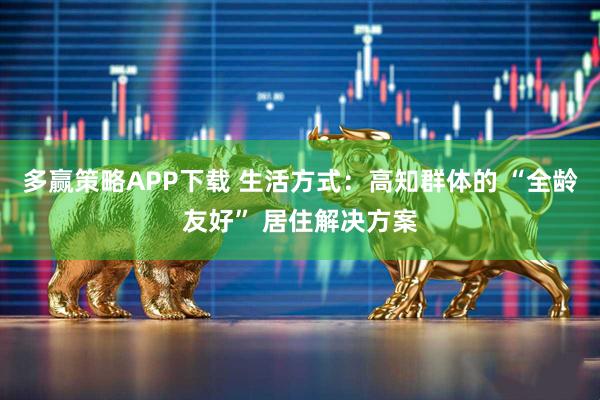 多赢策略APP下载 生活方式：高知群体的 “全龄友好” 居住解决方案