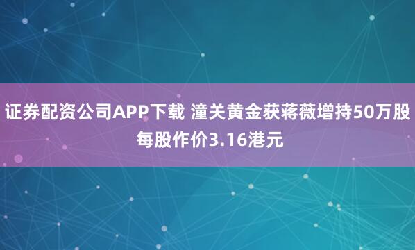 证券配资公司APP下载 潼关黄金获蒋薇增持50万股 每股作价3.16港元
