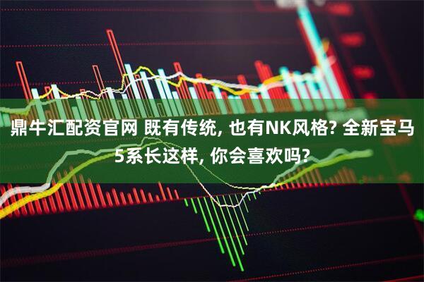 鼎牛汇配资官网 既有传统, 也有NK风格? 全新宝马5系长这样, 你会喜欢吗?