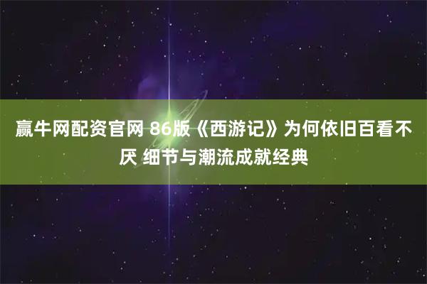 赢牛网配资官网 86版《西游记》为何依旧百看不厌 细节与潮流成就经典