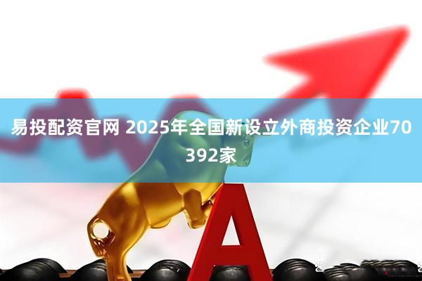 易投配资官网 2025年全国新设立外商投资企业70392家