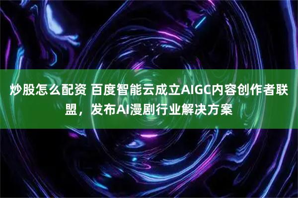 炒股怎么配资 百度智能云成立AIGC内容创作者联盟，发布AI漫剧行业解决方案