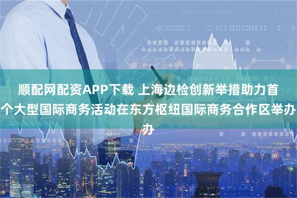 顺配网配资APP下载 上海边检创新举措助力首个大型国际商务活动在东方枢纽国际商务合作区举办