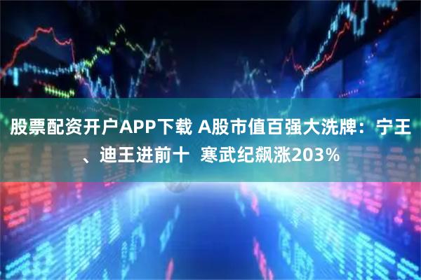 股票配资开户APP下载 A股市值百强大洗牌：宁王、迪王进前十  寒武纪飙涨203%