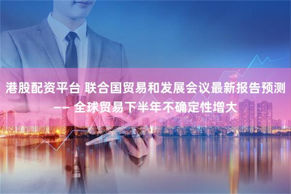 港股配资平台 联合国贸易和发展会议最新报告预测—— 全球贸易下半年不确定性增大