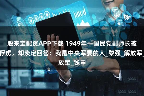 股来宝配资APP下载 1949年一国民党副师长被我军俘虏，却淡定回答：我是中央军委的人_黎强_解放军_钱申