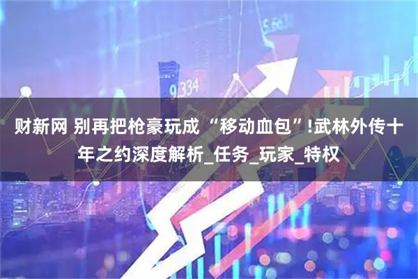 财新网 别再把枪豪玩成 “移动血包”!武林外传十年之约深度解析_任务_玩家_特权