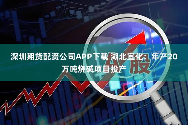 深圳期货配资公司APP下载 湖北宜化：年产20万吨烧碱项目投产
