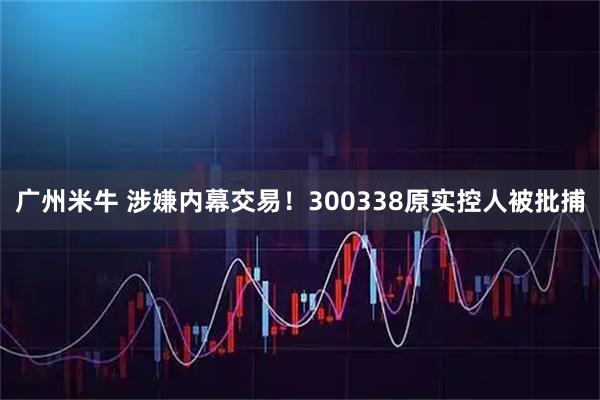 广州米牛 涉嫌内幕交易！300338原实控人被批捕