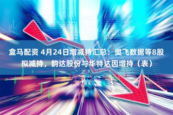 盒马配资 4月24日增减持汇总：奥飞数据等8股拟减持，韵达股份与华特达因增持（表）